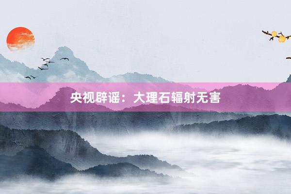 央视辟谣：大理石辐射无害