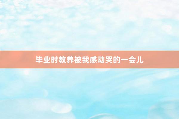 毕业时教养被我感动哭的一会儿