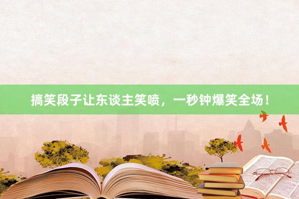 搞笑段子让东谈主笑喷，一秒钟爆笑全场！