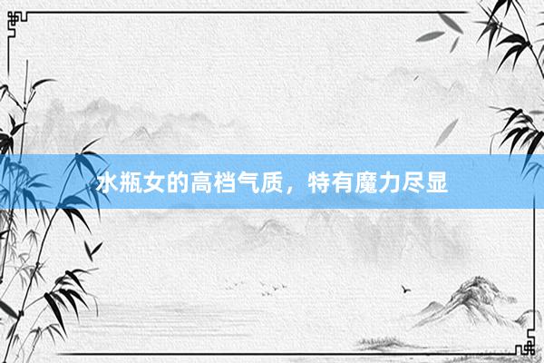 水瓶女的高档气质，特有魔力尽显