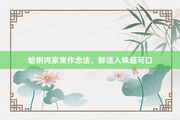 蛤蜊肉家常作念法，鲜活入味超可口