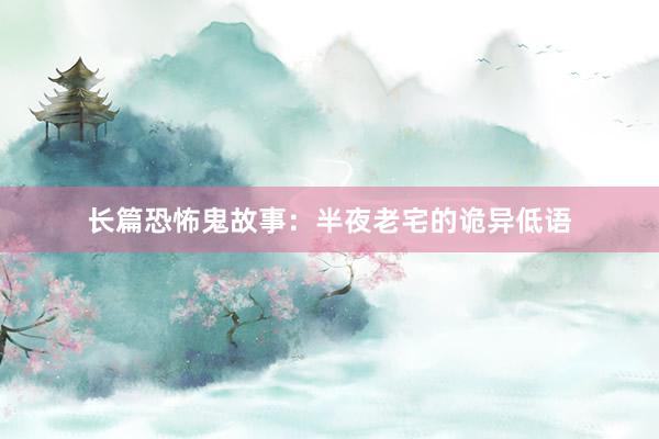 长篇恐怖鬼故事:半夜老宅的诡异低语