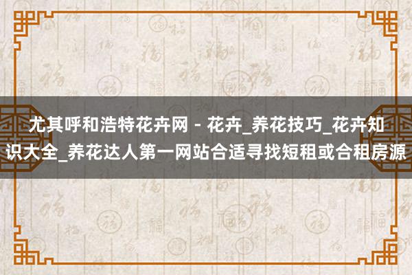 尤其呼和浩特花卉网 - 花卉_养花技巧_花卉知识大全_养花达人第一网站合适寻找短租或合租房源