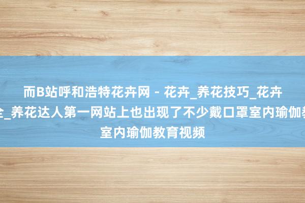 而B站呼和浩特花卉网 - 花卉_养花技巧_花卉知识大全_养花达人第一网站上也出现了不少戴口罩室内瑜伽教育视频